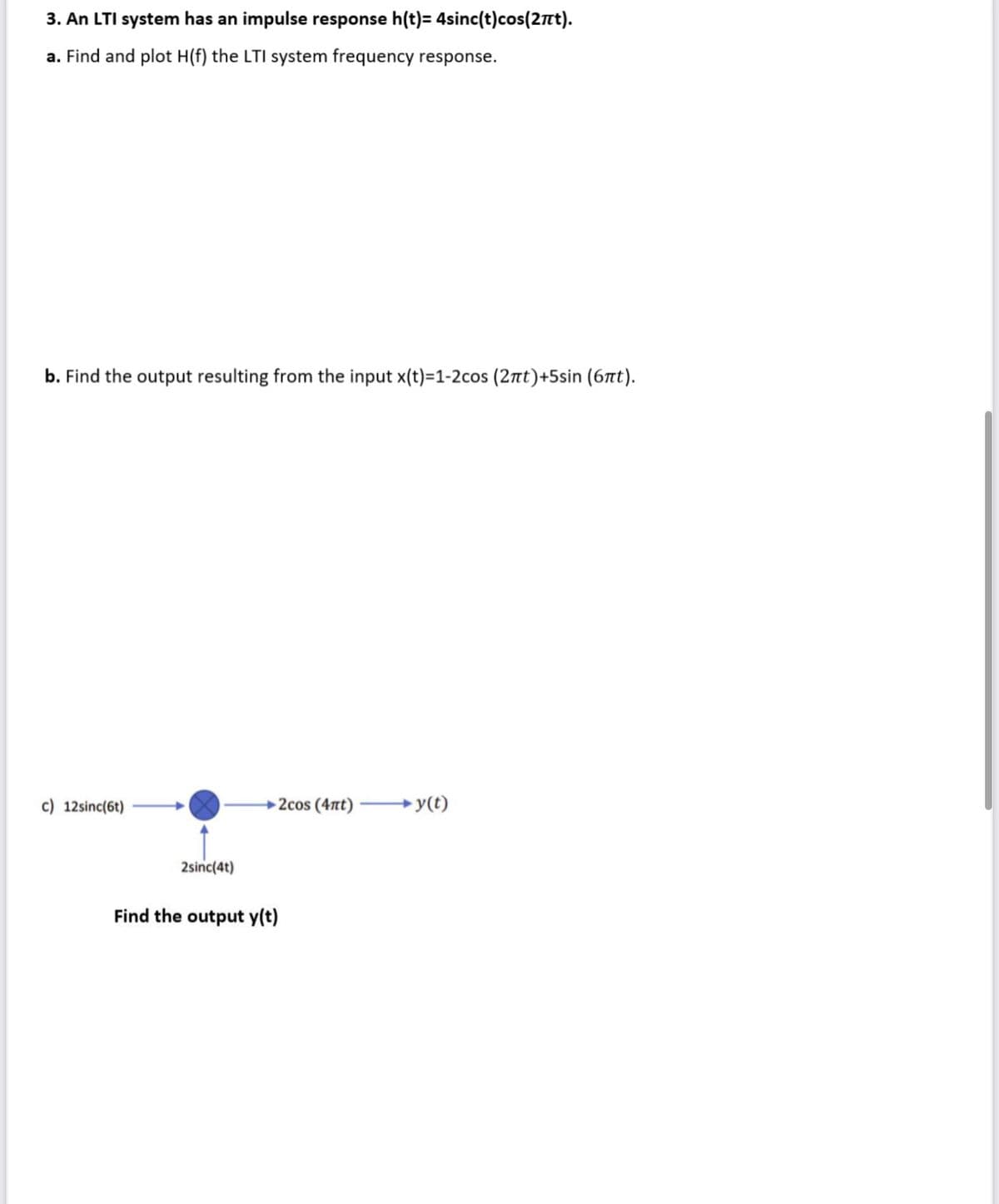 3. An LTI system has an impulse response h(t)= 4sinc(t)cos(2πt).
a. Find and plot H(f) the LTI system frequency response.
b. Find the output resulting from the input x(t)=1-2cos (2πt)+5sin (6πt).
c) 12sinc(6t)
2sinc(4t)
→2cos (4nt) →y(t)
Find the output y(t)