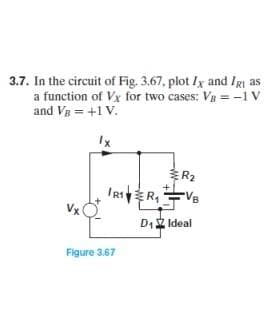 3.7. In the circuit of Fig. 3.67, plot Ix and IRI as
a function of Vx for two cases: V₂ = -1 V
and VB = +1 V.
Ix
R₂
IR₁R₁VB
D₁ Ideal
Figure 3.67