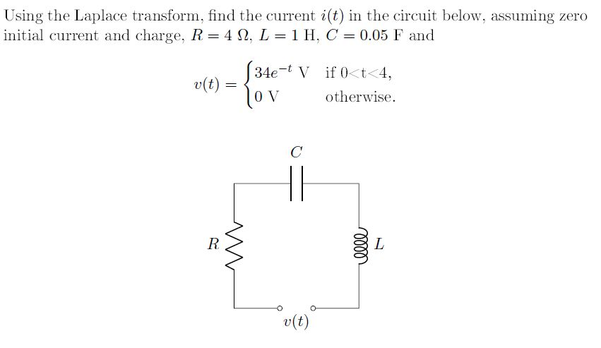 Using the Laplace transform, find the current i(t) in the circuit below, assuming zero
initial current and charge, R = 4 M, L = 1 H, C = 0.05 F and
v(t)
R
=
[34e-t V if 0<t<4,
OV
otherwise.
C
v(t)
elle
L