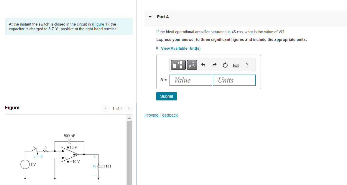 At the instant the switch is closed in the circuit in (Figure 1), the
capacitor is charged to 6.7 V, positive at the right-hand terminal.
Figure
t=0
4 V
R
500 nF
HE
10 V
-10 V
0 §5.1kΩ
1 of 1 >
Part A
If the ideal operational amplifier saturates in 46 ms, what is the value of R?
Express your answer to three significant figures and include the appropriate units.
► View Available Hint(s)
R=
Di
Submit
HÅ
Value
Provide Feedback
Units
?