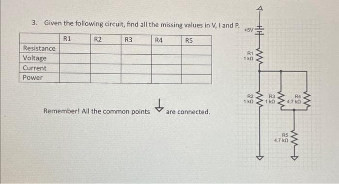 3. Given the following circuit, find all the missing values in V, I and P.
+5V
R1
R3
Resistance
Voltage
Current
Power
R2
Remember! All the common points
R4
↓₂
R5
are connected.
R1
1 kD
HHWW!
ww
R2
R3
1 KQ 1 kD
←
ww
R4
4.7 k0
R5
4.7 k0
ww
wwwwww