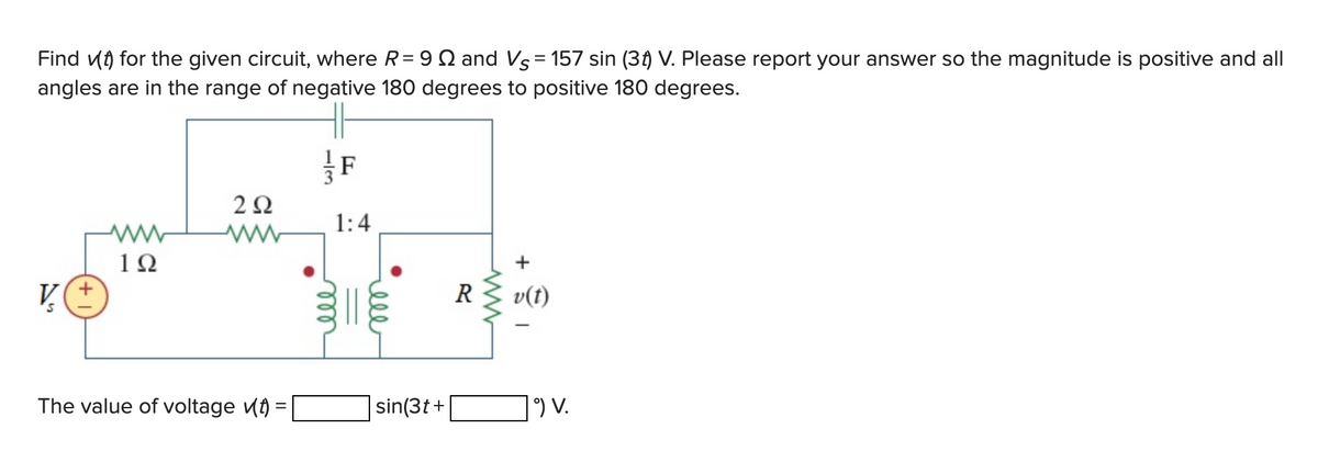 Find for the given circuit, where R = 9 and Vs = 157 sin (3t) V. Please report your answer so the magnitude is positive and all
angles are in the range of negative 180 degrees to positive 180 degrees.
V
1Ω
292
The value of voltage (t) =
1:4
ell
sin(3t+
+
R v(t)
| ⁹) V.