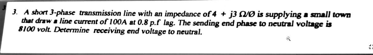 3. A short 3-phase transmission line with an impedance of 4 + j3 NØ is supplying a small town
that draw a line current of 100A at 0.8 p.f lag. The sending end phase to neutral voltage is
8100 volt. Determine receiving end voltage to neutral.
#