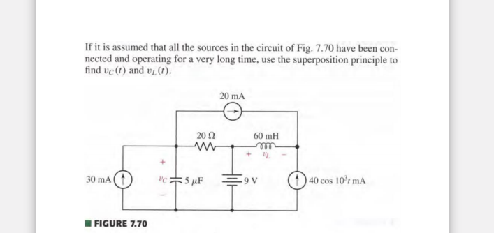 If it is assumed that all the sources in the circuit of Fig. 7.70 have been con-
nected and operating for a very long time, use the superposition principle to
find vc (t) and vL (t).
30 mA (
FIGURE 7.70
+
2002
ww
c5 µF
20 mA
60 mH
m
-9 V
40 cos 10³ mA