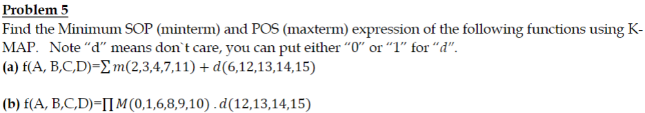 Problem 5
Find the Minimum SOP (minterm) and POS (maxterm) expression of the following functions using K-
MAP. Note "d" means don't care, you can put either “0″ or “1” for “d".
(a) f(A, B,C,D)=Σm(2,3,4,7,11) + d(6,12,13,14,15)
(b) f(A, B,C,D)=IM (0,1,6,8,9,10).d(12,13,14,15)