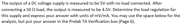 The output of a DC voltage supply is measured to be 5V with no load connected. After
connecting a 50 load, the output is measured to be 4.5V. Determine the load regulation for
this supply and express your answer with units of mV/mA. You may use the space below for the
analysis, but put your answer in the Prelab TA Verification box (Page 6).