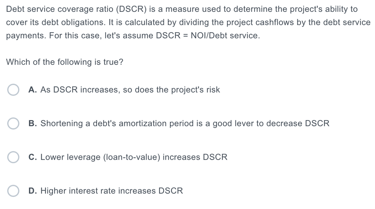 Debt service coverage ratio (DSCR) is a measure used to determine the project's ability to
cover its debt obligations. It is calculated by dividing the project cashflows by the debt service
payments. For this case, let's assume DSCR = NOI/Debt service.
Which of the following is true?
A. As DSCR increases, so does the project's risk
B. Shortening a debt's amortization period is a good lever to decrease DSCR
C. Lower leverage (loan-to-value) increases DSCR
D. Higher interest rate increases DSCR