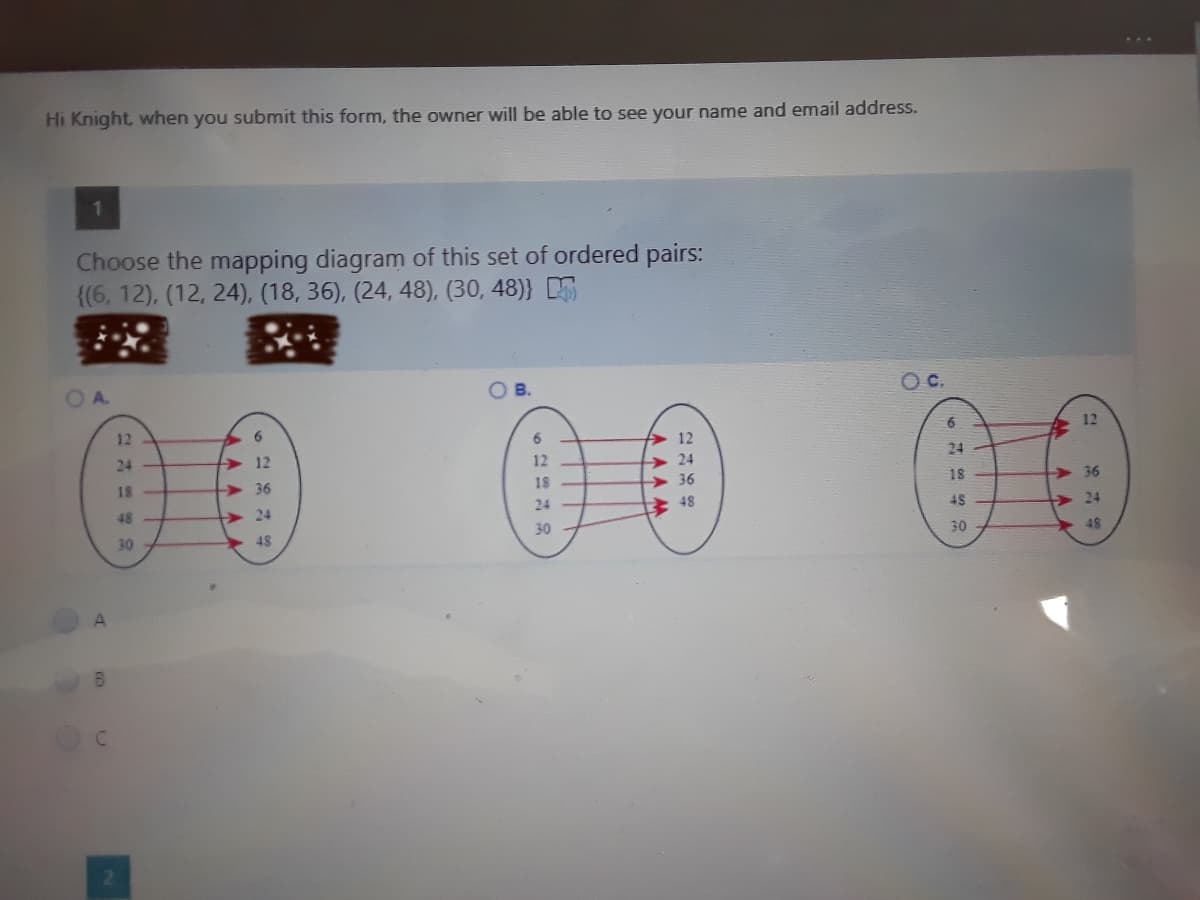 Hi Knight, when you submit this form, the owner will be able to see your name and email address.
Choose the mapping diagram of this set of ordered pairs:
{(6, 12), (12, 24), (18, 36), (24, 48), (30, 48)}
B.
Oc.
12
12
> 12
> 24
> 36
24
12
24
18
36
18
18
>36
48
> 24
24
+ 48
4S
> 24
30
48
30
30
48
