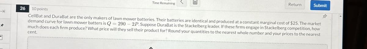 K
Time Remaining
Return
Submit
26 10 points
CellBat and DuraBat are the only makers of lawn mower batteries. Their batteries are identical and produced at a constant marginal cost of $25. The market
demand curve for lawn mower batters is Q-290-2P. Suppose DuraBat is the Stackelberg leader. If these firms engage in Stackelberg competition, how
much does each firm produce? What price will they sell their product for? Round your quantities to the nearest whole number and your prices to the nearest
cent.