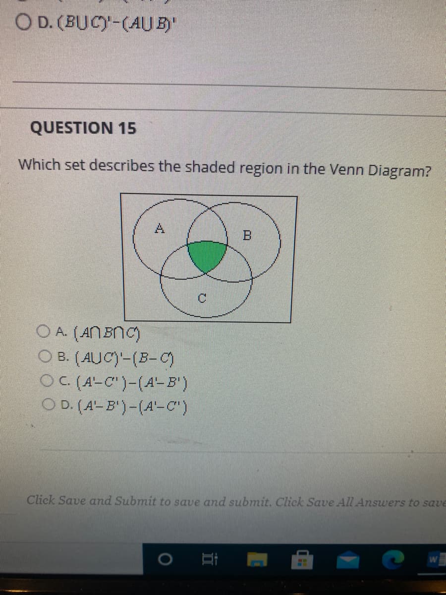 O D. (BUC)-(AU E)
QUESTION 15
Which set describes the shaded region in the Venn Diagram?
A
O A. (ANBNC)
O B. (AUC)-(B-C)
OC (A-C")-(A- B')
O D. (A-B')-(A'-C")
Click Save and Submit to save and submit. Click Save All Answers to save
口
