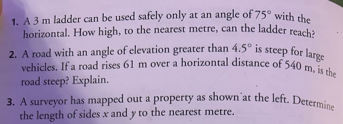 1. A 3 m ladder can be used safely only at an angle of 75° with the
horizontal. How high, to the nearest metre, can the ladder reach?
2. A road with an angle of elevation greater than 4.5° is steep for large
vehicles. If a road rises 61 m over a horizontal distance of 540 m, is the
road steep? Explain.
3. A surveyor has mapped out a property as shown at the left. Determine
the length of sides x and y to the nearest metre.