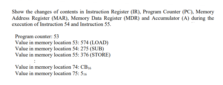 Show the changes of contents in Instruction Register (IR), Program Counter (PC), Memory
Address Register (MAR), Memory Data Register (MDR) and Accumulator (A) during the
execution of Instruction 54 and Instruction 55.
Program counter: 53
Value in memory location 53: 574 (LOAD)
Value in memory location 54: 275 (SUB)
Value in memory location 55: 376 (STORE)
Value in memory location 74: CB16
Value in memory location 75: 516
