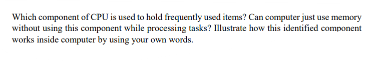 Which component of CPU is used to hold frequently used items? Can computer just use memory
without using this component while processing tasks? Illustrate how this identified component
works inside computer by using your own words.
