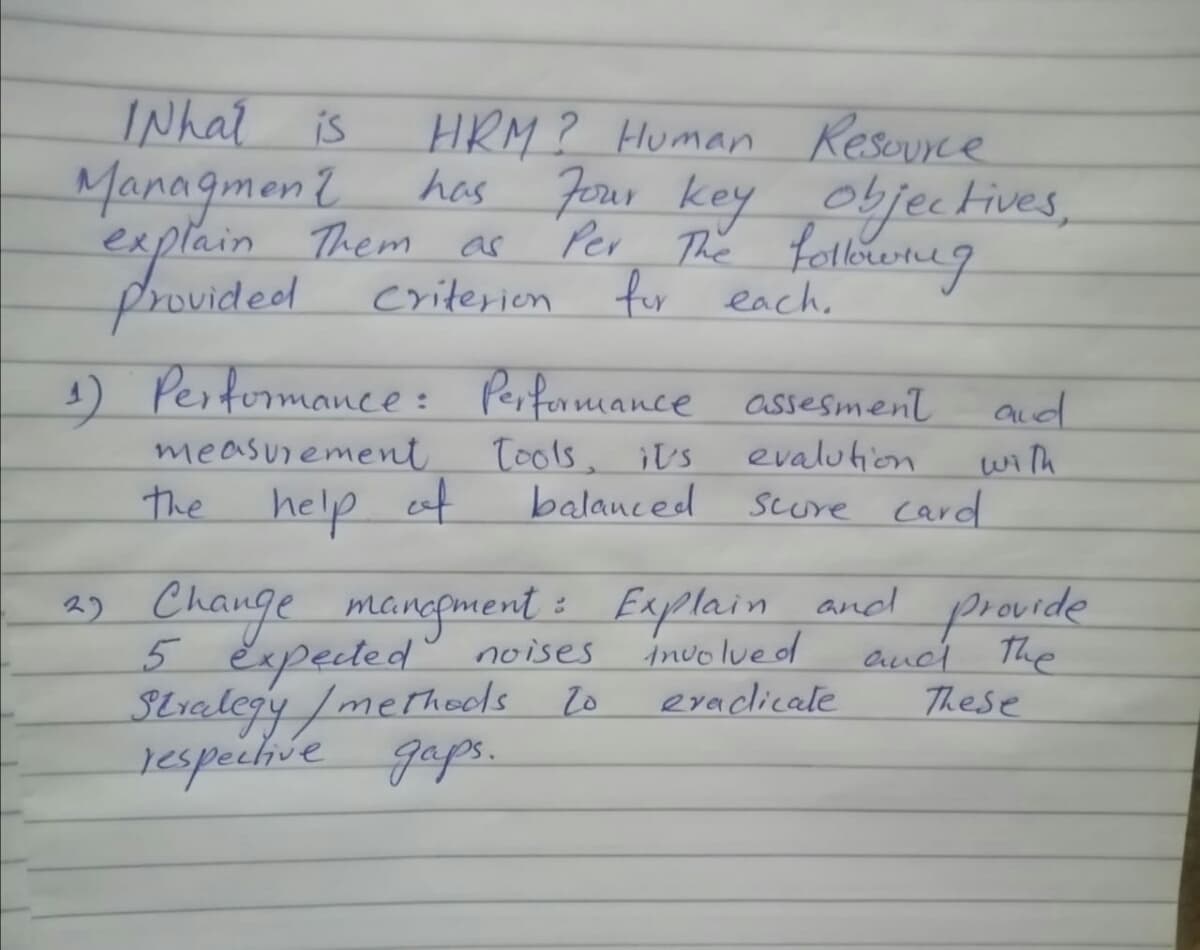 INhat
HRM? Human Resource
has Jerer key objec Fives,
Per The fallowneg
is
Managmon?
explain Them ac
provided criterien for each.
) Pestormance : Perfonnmance assesment
measurement
the help af
tools, ¡Us
balanced
aud
with
Scure card
evalution
2) Change mangment i
5 Expected noises
Stralegy /merhools to
respechie gaps.
Explain and ps ovide
involue d
aud The
These
eraclicale
