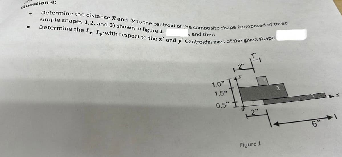 Question 4:
simple shapes 1,2, and 3) shown in figure 1.
Determine the distance and y to the centroid of the composite shape (composed of three
Determine the Ix' Iywith respect to the x' and y' Centroidal axes of the given shape.
, and then
●
1.0"
1.5"
2"
H
0.5" I
12
Figure 1
2