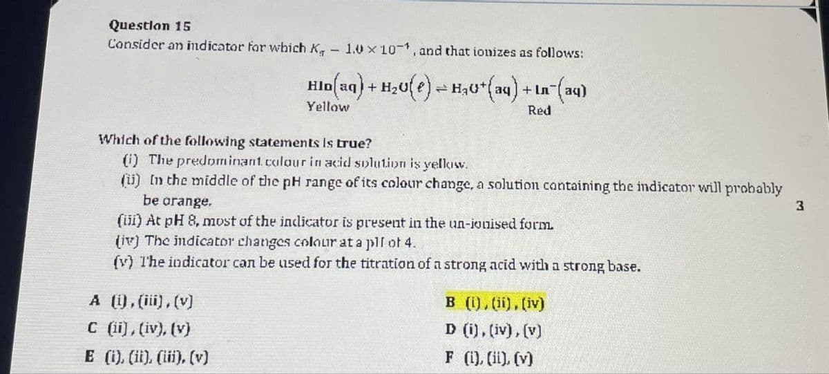 Question 15
Consider an indicator for which K
-
1.0 x 10, and that ionizes as follows:
Hlo(aq) + H2O) H₂0+(aq) +In¯(aq)
12
Yellow
Which of the following statements is true?
(i) The predominant. colour in acid solution is yellow.
Red
(ii) In the middle of the pH range of its colour change, a solution containing the indicator will probably
be orange.
(iii) At pH 8, most of the indicator is present in the un-ionised form.
(iv) The indicator changes colour at a pll of 4.
(y) The indicator can be used for the titration of a strong acid with a strong base.
A (i), (iii), (v)
C (ii), (iv), (v)
E (i), (ii), (iii), (v)
B (i), (ii), (iv)
D (i), (iv), (v)
F (i), (ii), (v)
3