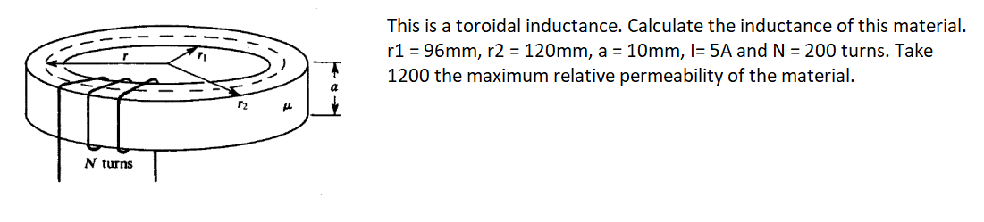 This is a toroidal inductance. Calculate the inductance of this material.
r1 = 96mm, r2 = 120mm, a = 10mm, I= 5A and N = 200 turns. Take
1200 the maximum relative permeability of the material.
N turns
