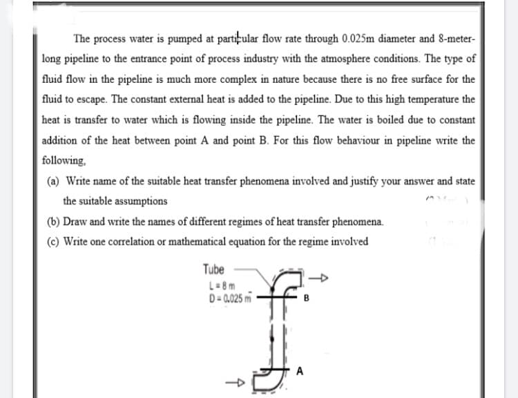 The process water is pumped at partițular flow rate through 0.025m diameter and 8-meter-
long pipeline to the entrance point of process industry with the atmosphere conditions. The type of
fluid flow in the pipeline is much more complex in nature because there is no free surface for the
fluid to escape. The constant external heat is added to the pipeline. Due to this high temperature the
heat is transfer to water which is flowing inside the pipeline. The water is boiled due to constant
addition of the heat between point A and point B. For this flow behaviour in pipeline write the
following,
(a) Write name of the suitable heat transfer phenomena involved and justify your answer and state
the suitable assumptions
(b) Draw and write the names of different regimes of heat transfer phenomena.
(c) Write one correlation or mathematical equation for the regime involved
Tube
L= 8m
D = 0.025 m
A
