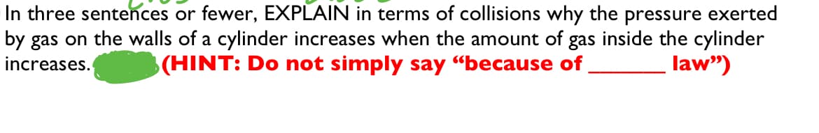 In three sentences or fewer, EXPLAIN in terms of collisions why the pressure exerted
inside the cylinder
law")
by gas on the walls of a cylinder increases when the amount of
(HINT: Do not simply say "because of
gas
increases.
