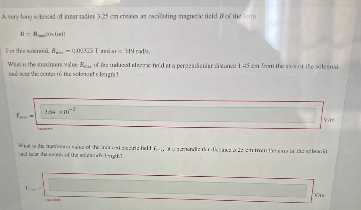 A very long solenoid of inner radius 3.25 cm creates an oscillating magnetic field B of the form
B = Bmax COS (@t)
For this solenoid, Bmax = 0.00325 T and o = 319 rad/s.
What is the maximum value Emax of the induced electric field at a perpendicular distance 1.45 cm from the axis of the solenoid
and near the center of the solenoid's length?
-3
3.64 x10
Emax =
%3D
V/m
Incorrect
What is the maximum value of the induced electric field Emax at a perpendicular distance 5.25 cm from the axis of the solenoid
and near the center of the solenoid's length?
Emax
%3D
V/m
Incorrect
