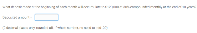 What deposit made at the beginning of each month will accumulate to $120,000 at 30% compounded monthly at the end of 10 years?
Deposited amount =
(2 decimal places only, rounded off. if whole number, no need to add.00)
