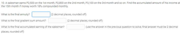 10. A salesman earns P2,500 on the 1st month, P2,800 on the 2nd month, P3,100 on the 3rd month and so on. Find the accumulated amount of his income at
the 15th month if money worth 18% compounded monthly.
What is the final annuity?
(2 decimal places, rounded off)
What is the final gradient sum amount?
(2 decimal places, rounded off)
What is the final accumulated earning of the salesman?
(use the answer in the previous question to solve, final answer must be 2 decimal
places, rounded off)
