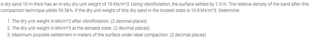 A dry sand 10 m thick has an in-situ dry unit weight of 18 kN/m^3. Using vibroflotation, the surface settled by 1.5 m. The relative density of the sand after this
compaction technique yields 93.56%. If the dry unit weight of this dry sand in the loosest state is 10.8 kN/m^3. Determine:
1. The dry unit weight in kN/m^3 after vibroflotation. (2 decimal places)
2. The dry unit weight in kN/m^3 at the densest state. (2 decimal places)
3. Maximum possible settlement in meters of the surface under ideal compaction. (2 decimal places)
