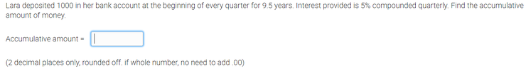 Lara deposited 1000 in her bank account at the beginning of every quarter for 9.5 years. Interest provided is 5% compounded quarterly. Find the accumulative
amount of money.
Accumulative amount = |
(2 decimal places only, rounded off. if whole number, no need to add .00)
