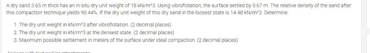 A dry sand 3.65 m thick has an in-situ dry unit weight of 18 kN/m^3. Using vibroflotation, the surface settled by 0.67 m. The relative density of the sand after
this compaction technique yields 90.44%. If the dry unit weight of this dry sand in the loosest state is 14.48 kN/m^3. Determine:
1. The dry unit weight in kN/m^3 after vibroflotation. (2 decimal places)
2. The dry unit weight in kN/m^3 at the densest state. (2 decimal places)
3. Maximum possible settlement in meters of the surface under ideal compaction. (2 decimal places)
nhmonto
