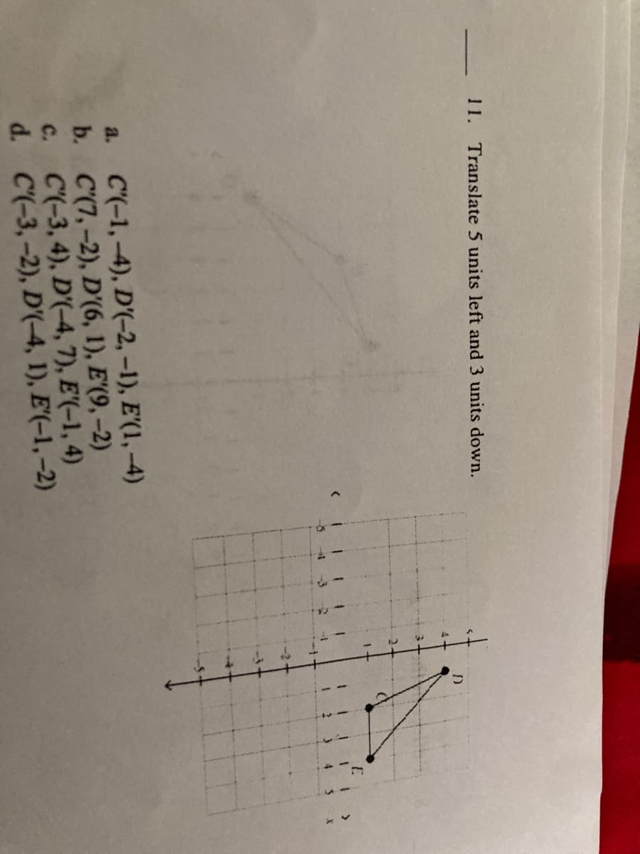 11. Translate 5 units left and 3 units down.
a. C(-1,-4), D'(-2, –1), E'(1, –4)
b. C'(7,–2), D'(6, 1), E'(9, –2)
c. C(-3, 4), D'(-4, 7), E'(-1, 4)
d. C(-3,-2), D'(-4, 1), E'(-1, -2)
