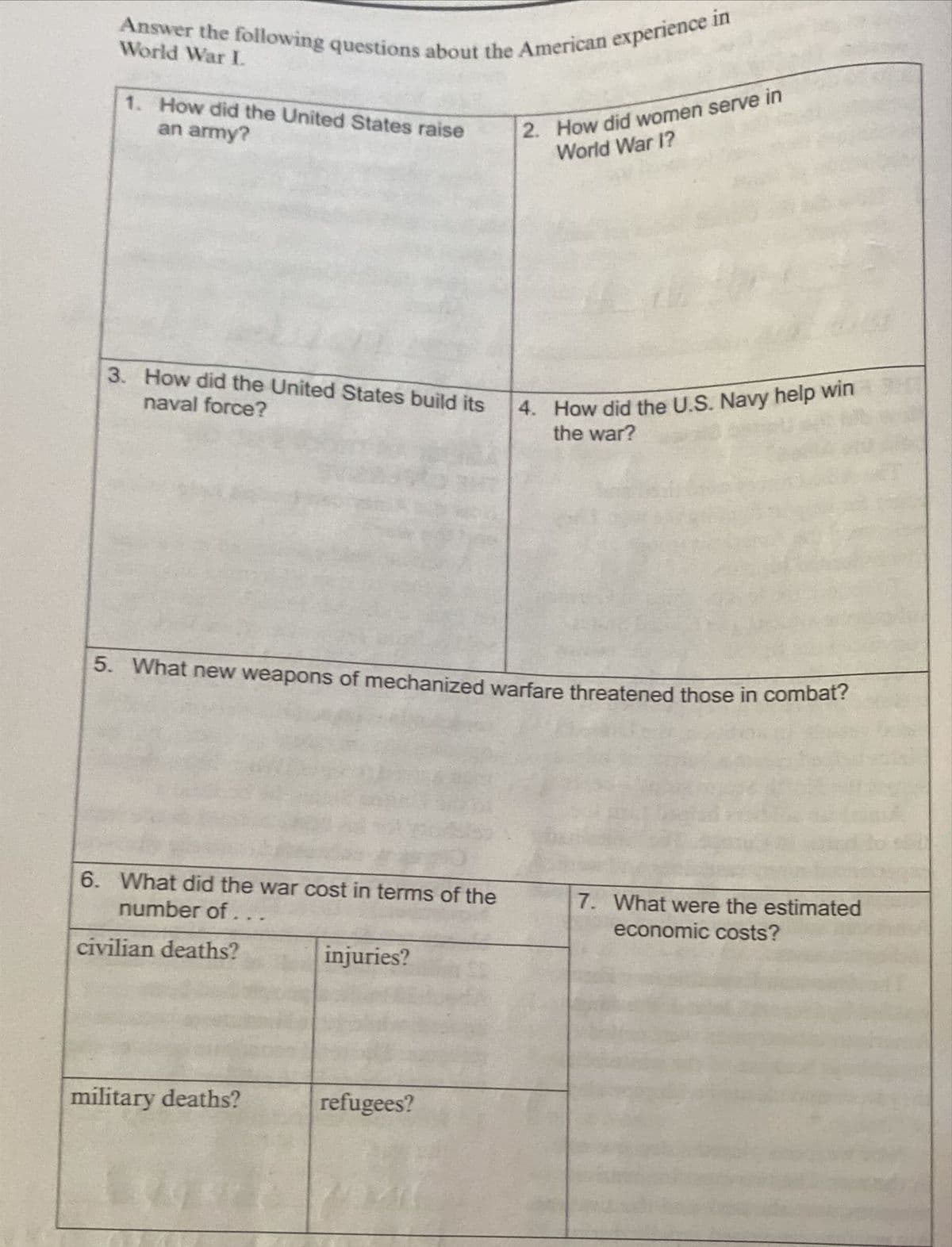 Answer the following questions about the American experience in
World War I.
2. How did women serve in
World War I?
1. How did the United States raise
an army?
3. How did the United States build its
4. How did the U.S. Navy help win
the war?
naval force?
5. What new weapons of mechanized warfare threatened those in combat?
6. What did the war cost in terms of the
number of...
7. What were the estimated
economic costs?
civilian deaths?
injuries?
military deaths?
refugees?
