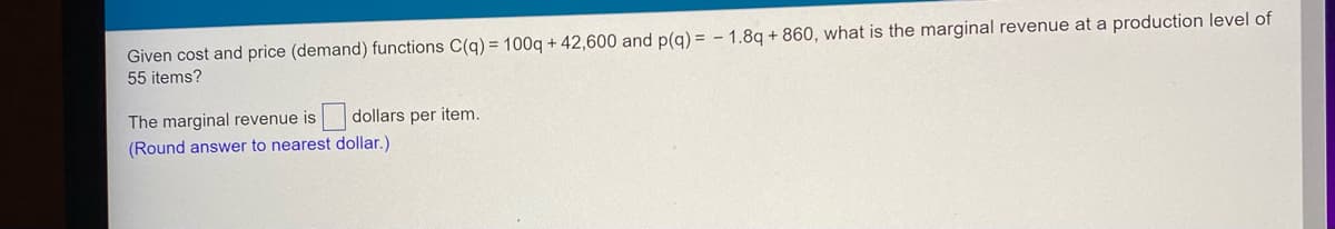 Given cost and price (demand) functions C(q) = 100q + 42,600 and p(q) = -1.8q +860, what is the marginal revenue at a production level of
55 items?
dollars per item.
The marginal revenue is
(Round answer to nearest dollar.)