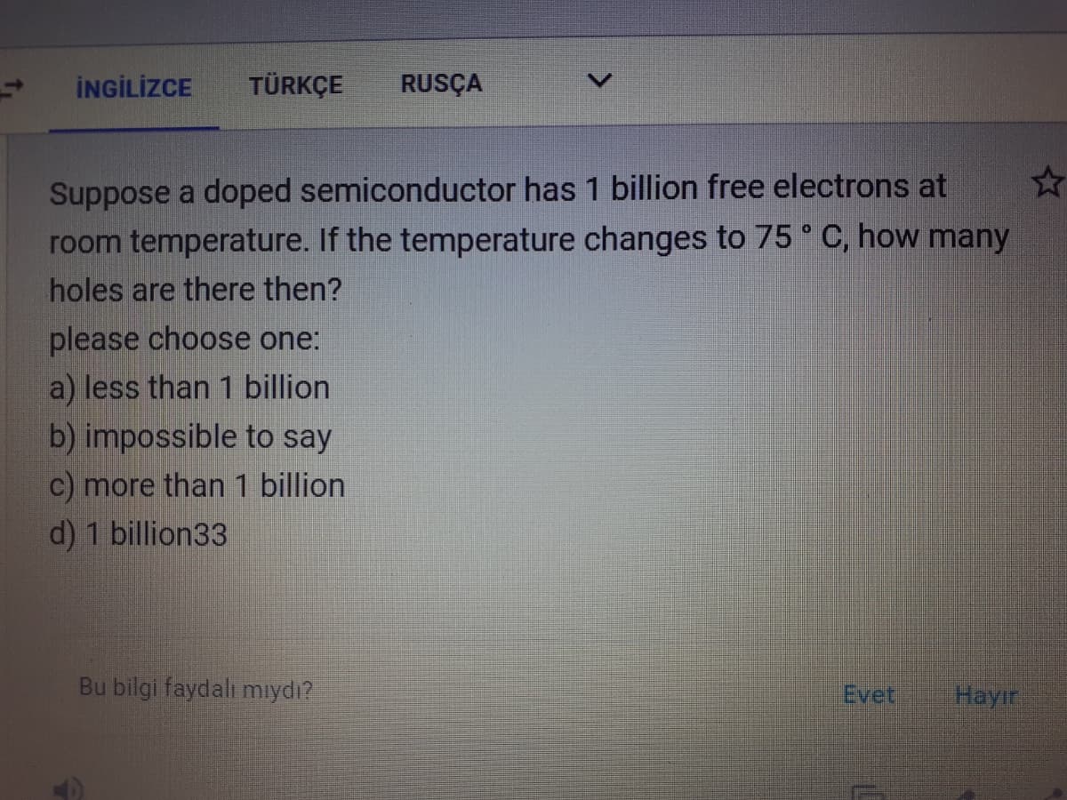 İNGİLİZCE
TÜRKÇE
RUSÇA
Suppose a doped semiconductor has 1 billion free electrons at
room temperature. If the temperature changes to 75° C, how many
holes are there then?
please choose one:
a) less than 1 billion
b) impossible to say
c) more than 1 billion
d) 1 billion33
Bu bilgi faydalı mıydı?
Evet
Hayır
