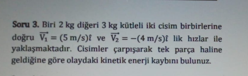 Soru 3. Biri 2 kg diğeri 3 kg kütleli iki cisim birbirlerine
doğru Vi = (5 m/s)î ve V2 = -(4 m/s)î lik hızlar ile
yaklaşmaktadır. Cisimler çarpışarak tek parça haline
geldiğine göre olaydaki kinetik enerji kaybını bulunuz.
%3D
