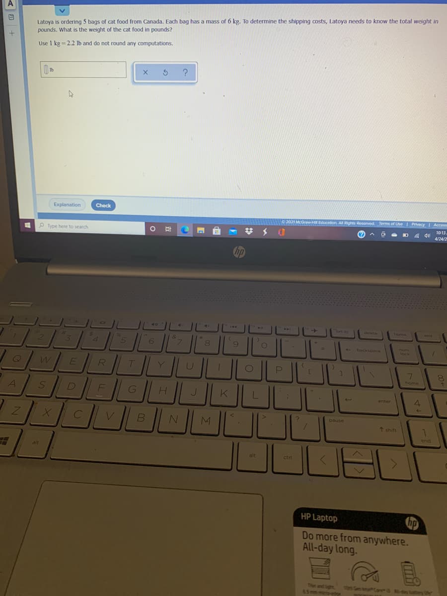 A
Latoya is ordering 5 bags of cat food from Canada. Each bag has a mass of 6 kg. To determine the shipping costs, Latoya needs to know the total weight in
pounds. What is the weight of the cat food in pounds?
Use 1 kg = 2.2 lb and do not round any computations.
Explanation
Check
2021 McGraw-Hill Education. All Rights Reserved. Terms of Use I Privacy Access
10:13.
a do
4/24/2
Type here to search
10
4-
ort sc
delete
home
end
$1
24
96
&
7.
9
num
backspace
lock
7\
home
J
enter
pause
V
* shift
1
end
alt
alt
ctrl
HP Laptop
hp
Do more from anywhere.
All-day long.
Thin and ight
301 Gen feterh Cana -o tutery Uh
6.5mm miero-etre
4.
(mi
