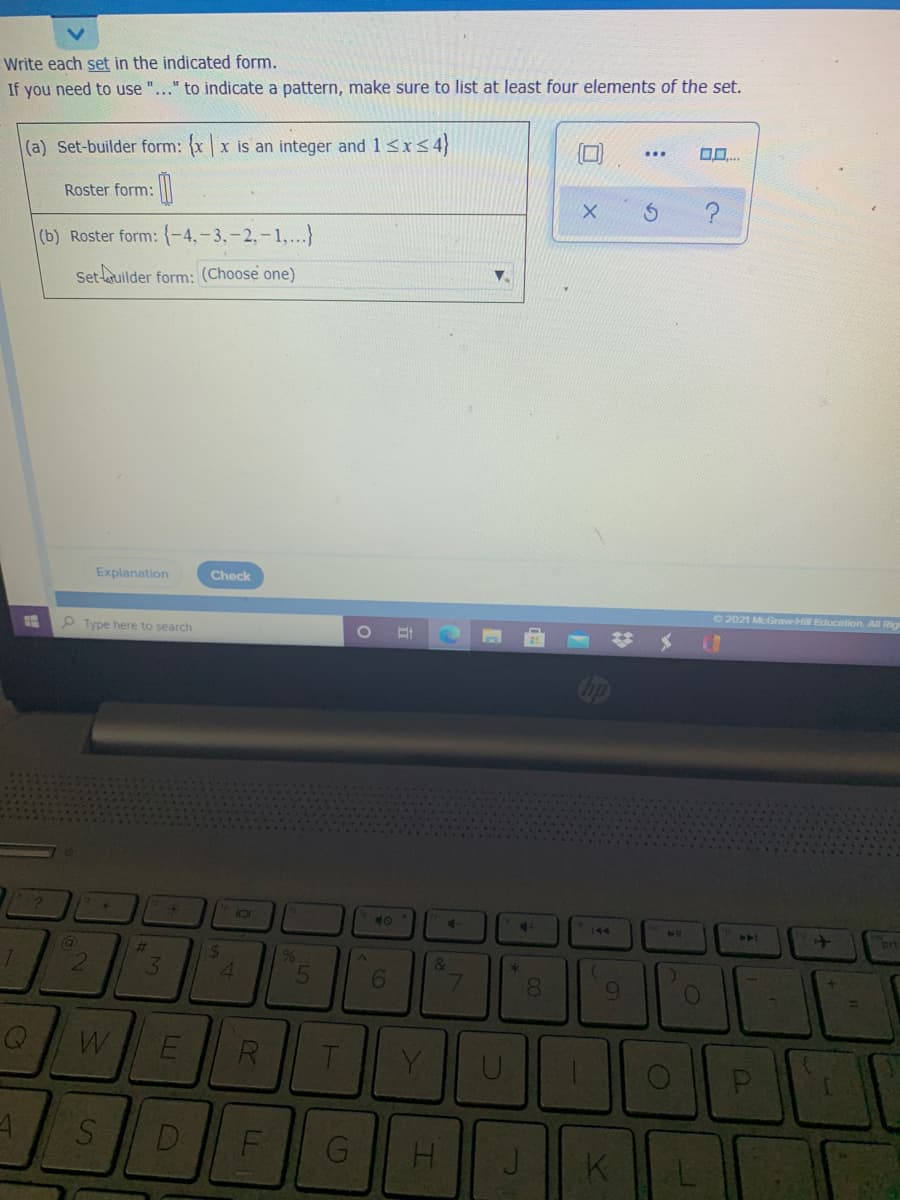 Write each set in the indicated form.
If you need to use "..." to indicate a pattern, make sure to list at least four elements of the set.
(a) Set-builder form: xx is an integer and 1 <x<4
Roster form:
(b) Roster form: {-4,-3,-2,-1,..}
Set-uilder form: (Choose one)
Explanation
Check
O 2021 McGraw-Hi Education. All Rig
P Type here to search
+.
1O
40
4-
21
>4A
prt
(a
%23
24
2.
3.
4.
R
Y
D
H.
K
LU
