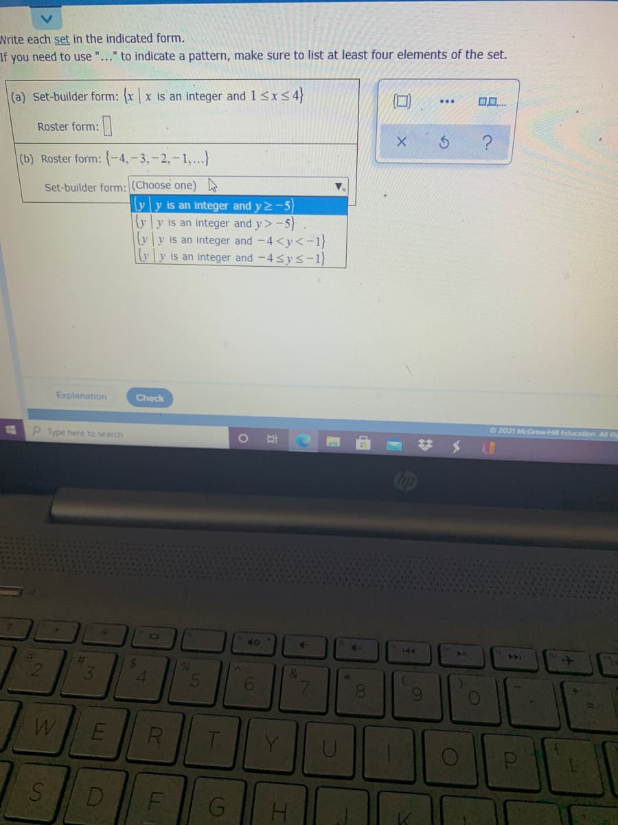 Nrite each set in the indicated form.
If you need to use "..." to indicate a pattern, make sure to list at least four elements of the set.
O..
(a) Set-builder form: {xx is an integer and 1<x<4}
...
Roster form:|
?
(b) Roster form: {-4,-3,-2,-1,..}
Set-builder form: (Choose one)
{y]y is an integer and y 2-5
ly]y is an integer and y> -5)
{yy is an integer and -4<y<-1}
y[y is an integer and -4 sys-1}
Explanation
Check
O 2021 McGraw-Hill Education. All Ri
P Type here to search
bp
IC0
4.
144
23
24
4.
&
3.
6.
7.
8.
R
T.
Y.
D
G
2.
