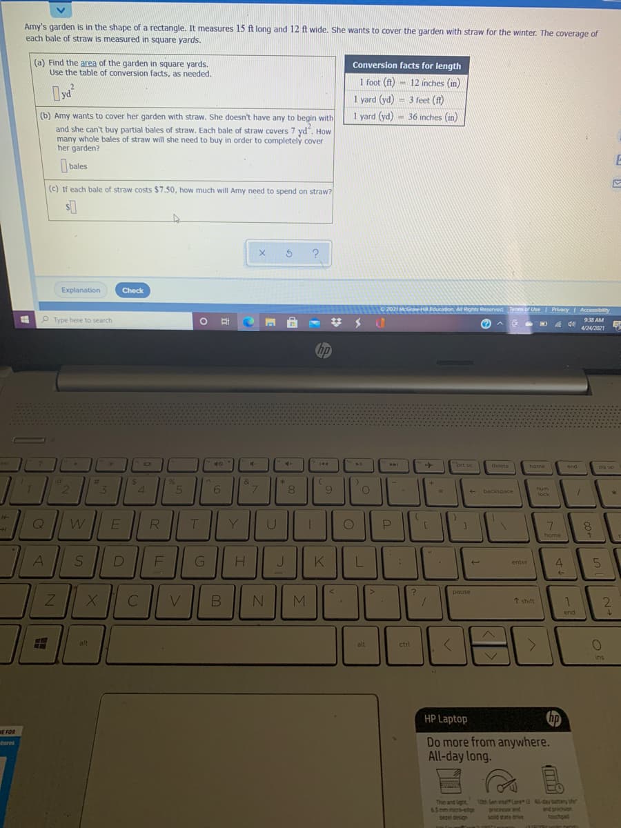 Amy's garden is in the shape of a rectangle. It measures 15 ft long and 12 ft wide. She wants to cover the garden with straw for the winter. The coverage of
each bale of straw is measured in square yards.
(a) Find the area of the garden in square yards.
Use the table of conversion facts, as needed.
Conversion facts for length
1 foot (ft) = 12 inches (in)
1 yard (yd) = 3 feet (f)
!!
(b) Amy wants to cover her garden with straw. She doesn't have any to begin with
1 yard (yd) = 36 inches (in)
and she can't buy partial bales of straw, Each bale of straw covers 7 yd, How
many whole bales of straw will she need to buy in order to completely cover
her garden?
bales
(c) If each bale of straw costs $7.50, how much will Amy need to spend on straw?
Explanation
Check
Graw-Hi Education All Rights Reserved Terms of Use | Privacy Accessibility
O Type here to search
938 AM
4/24/2021
hp
esc
4-
144
AA
prt sc
delete
home
end
pg up
%24
4.
%23
&
5
7.
num
+ backspace
lock
E
R
Y
home
A
F
K
enter
pause
C
V.
M.
2
* shift
end
alt
alt
ctrl
ins
HP Laptop
WE FOR
Do more from anywhere.
All-day long.
bures
Thin and light
65 mm micro-edg
bezel design
10th Gen inte Core Al-day batery he
processor and
solid sate drive
and precson
touchpad
4.
