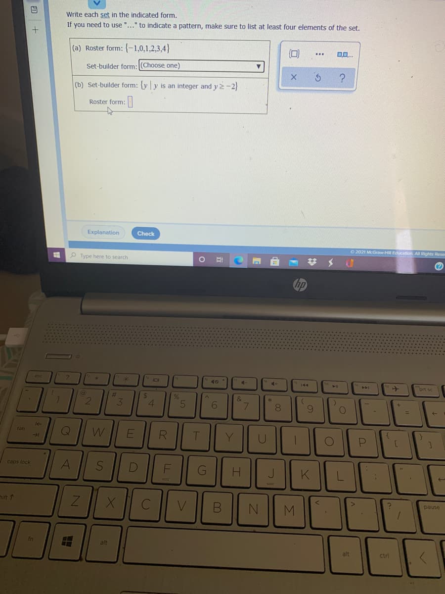 Write each set in the indicated form.
If you need to use "..." to indicate a pattern, make sure to list at least four elements of the set.
(a) Roster form: {-1,0,1,2,3,4}
...
Set-builder form: (Choose one)
(b) Set-builder form: {y y is an integer and y2 -2)
Roster form:
Explanation
Check
O 2021 McGraw-Hill Education. All Rights Rese
O Type here to search
23
esc
2
prt sc
%23
&
4.
6.
8.
9.
T
Y.
caps lock
G
H.
J.
hift ↑
V.
pause
fn
alt
alt
ctrl
SI
A)
