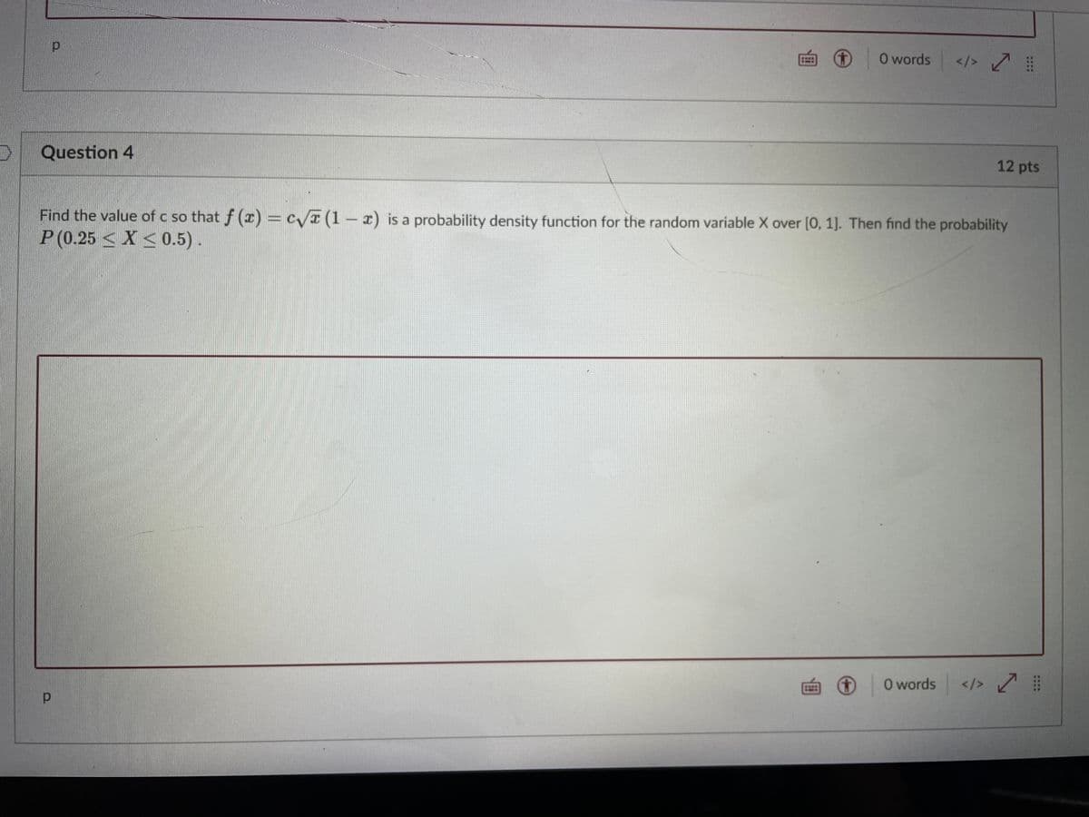 O words
</>
Question 4
12 pts
Find the value of c so that f (r) = c/r (1- x) is a probability density function for the random variable X over [0, 1]. Then find the probability
P (0.25 < X <0.5).
O words
</>
画
