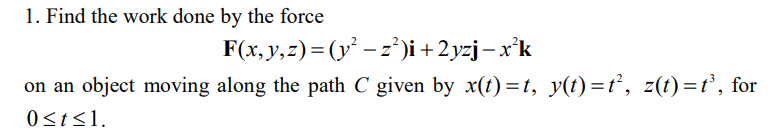 1. Find the work done by the force
F(x, y, z) = (y² − z²)i +2yzj — x²k
on an object moving along the path C given by x(t)=t, y(t)=t², z(t)=t³, for
0 ≤t≤1.