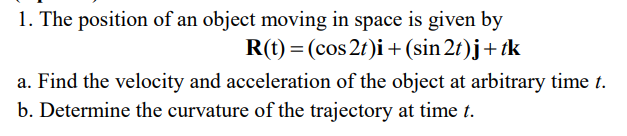 1. The position of an object moving in space is given by
R(t) = (cos 2t)i + (sin 2t)j + tk
a. Find the velocity and acceleration of the object at arbitrary time t.
b. Determine the curvature of the trajectory at time t.