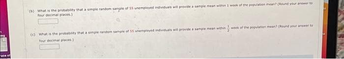 uce of
(b) What is the probability that a simple random sample of SS unemployed individuals will provide a sample mean within 1 week of the population mean? (Round your answer to
four decimal places.)
를
week of the population mean? (Round your answer to
(c) What is the probability that a simple random sample of 55 unemployed individuals will provide a sample mean within
four decimal places)