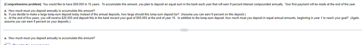 (Comprehensive problem) You would like to have $59,000 in 15 years. To accumulate this amount, you plan to deposit an equal sum in the bank each year that will earn 9 percent interest compounded annually. Your first payment will be made at the end of the year.
a. How much must you deposit annually to accumulate this amount?
b. If you decide to make a large lump-sum deposit today instead of the annual deposits, how large should this lump-sum deposit be? (Assume you can earn percent on this deposit.)
c. At the end of five years, you will receive $20,000 and deposit this in the bank toward your goal of $59,000 at the end of year 15. In addition to the lump-sum deposit, how much must you deposit in equal annual amounts, beginning in year 1 to reach your goal? (Again,
assume you can earn 9 percent on your deposits.)
a. How much must you deposit annually to accumulate this amount?
C
