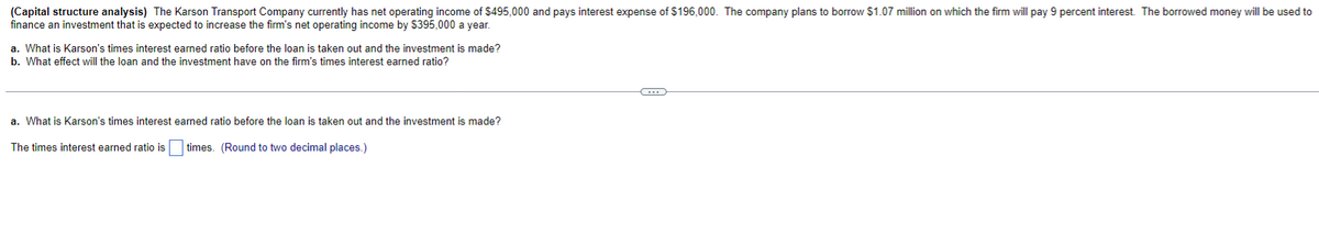 (Capital structure analysis) The Karson Transport Company currently has net operating income of $495,000 and pays interest expense of $196,000. The company plans to borrow $1.07 million on which the firm will pay 9 percent interest. The borrowed money will be used to
finance an investment that is expected to increase the firm's net operating income by $395,000 a year.
a. What is Karson's times interest earned ratio before the loan is taken out and the investment is made?
b. What effect will the loan and the investment have on the firm's times interest earned ratio?
a. What is Karson's times interest earned ratio before the loan is taken out and the investment is made?
The times interest earned ratio is times. (Round to two decimal places.)
G