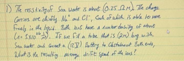 ) The resstnityof Sca wakr is about 0.25 5em) The chuge
Carriers are chiefly Na and Cl", fack of which is able to uave
freely in the liguid. Both ions have a dumber density of about
=3X(0". If we
Sea anter and Conceet a (12J) Dattry to Chctudaout Beth erds,
What i3 the resulting averoge drift sped of the ians?
fill a tobe that is (24) bag withe
