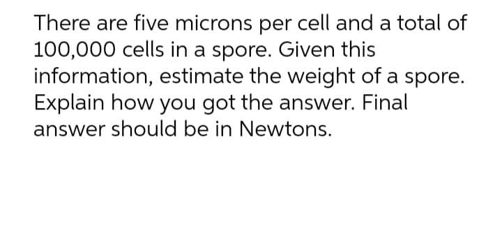 There are five microns per cell and a total of
100,000 cells in a spore. Given this
information, estimate the weight of a spore.
Explain how you got the answer. Final
answer should be in Newtons.
