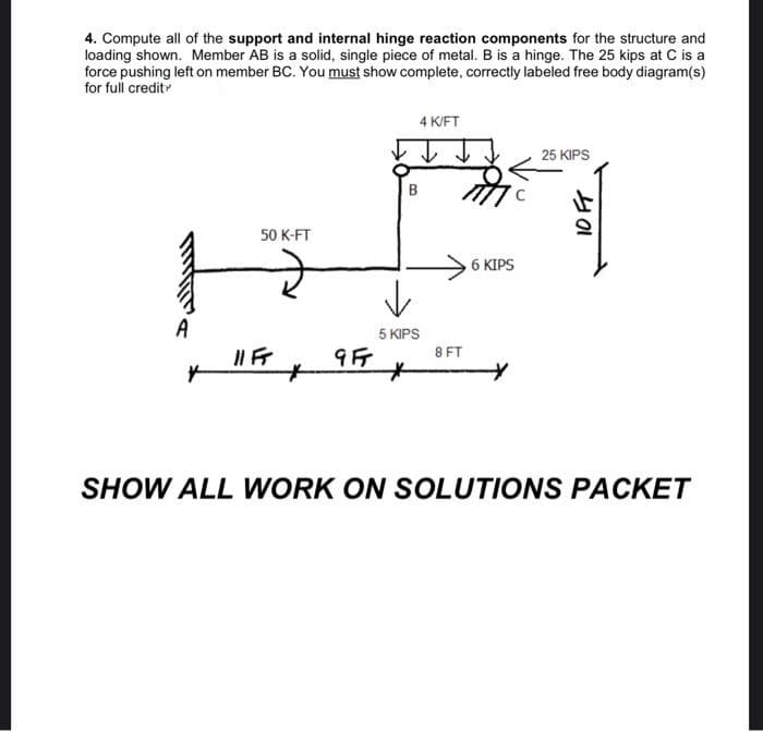 4. Compute all of the support and internal hinge reaction components for the structure and
loading shown. Member AB is a solid, single piece of metal. B is a hinge. The 25 kips at C is a
force pushing left on member BC. You must show complete, correctly labeled free body diagram(s)
for full credit
4 K/FT
25 KIPS
B
50 K-FT
6 KIPS
A
5 KIPS
8 FT
SHOW ALL WORK ON SOLUTIONS PACKET
