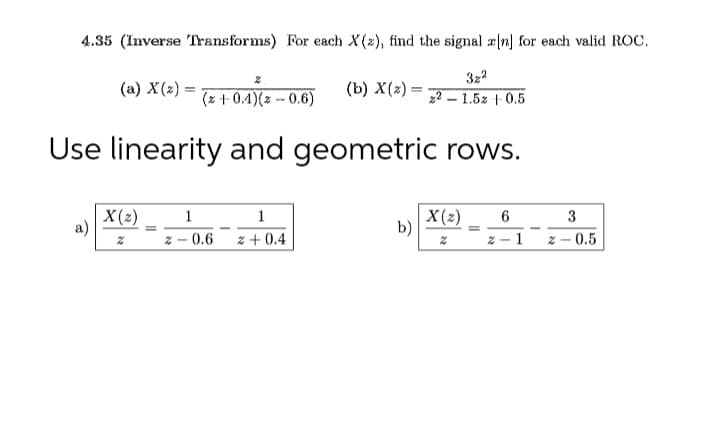 4.35 (Inverse Transforms) For each X(2), find the signal rn] for each valid ROC.
3z2
(a) X(2) =
(b) X(2) =
(z + 0.4)(z -- 0.6)
- 1.5z + 0.5
Use linearity and geometric rows.
X(2)
1
1
X(2)
b)
3
z – 0.6
z + 0.4
1
- 0.5
