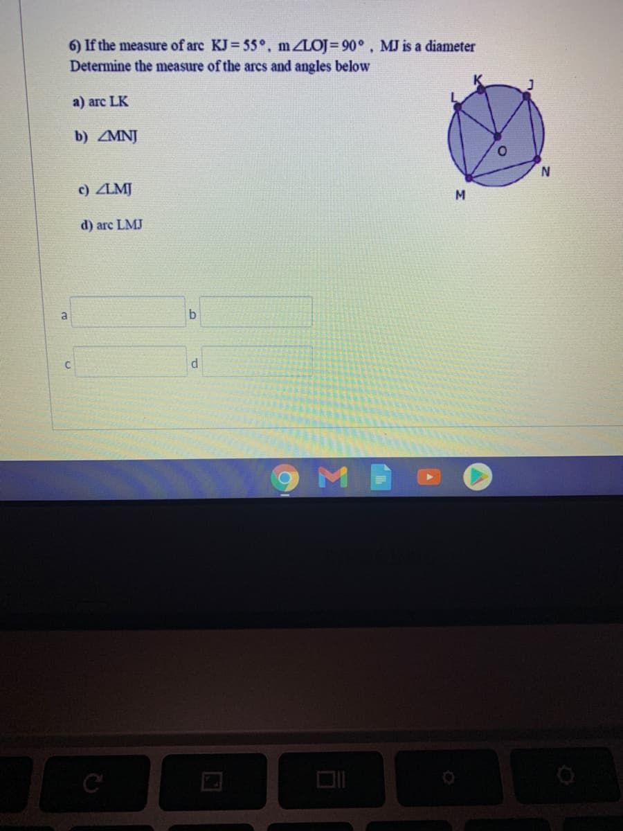 6) If the measure of arc KJ= 55°, m LOJ= 90°, MJ is a diameter
Determine the measure of the arcs and angles below
a) arc LK
b) MNJ
c) ZLMJ
M
d) arc LMJ
a
b.
d
DII
